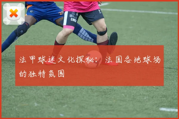 法甲球迷文化探秘：法国各地球场的独特氛围