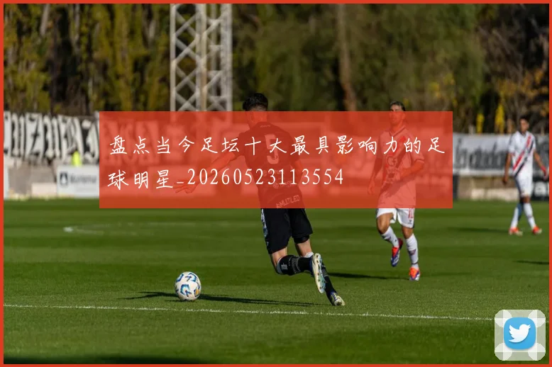 盘点当今足坛十大最具影响力的足球明星_20260523113554
