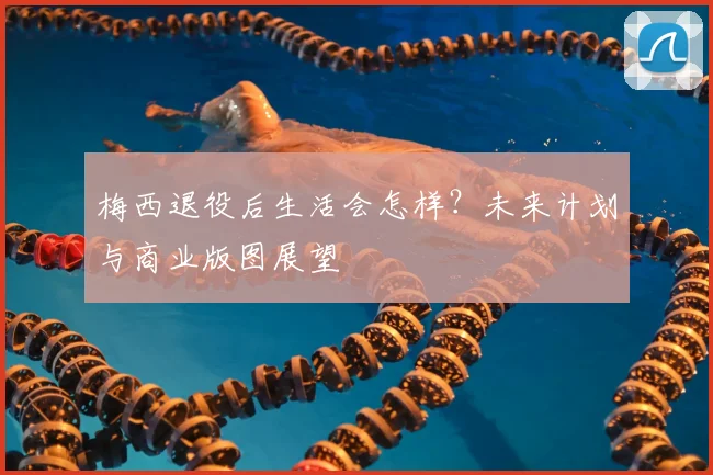 梅西退役后生活会怎样？未来计划与商业版图展望