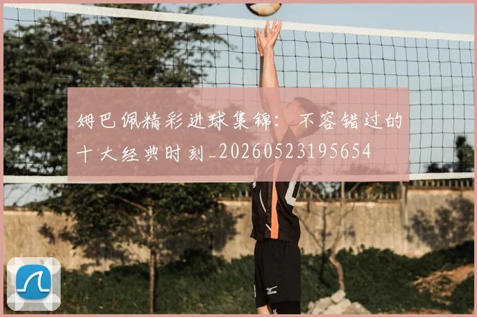 姆巴佩精彩进球集锦:不容错过的十大经典时刻_20260523195654
