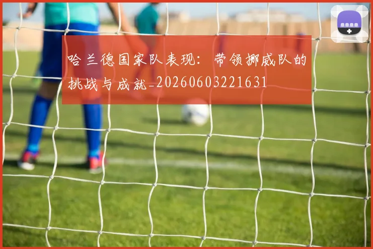 哈兰德国家队表现:带领挪威队的挑战与成就_20260603221631