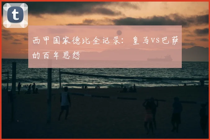西甲国家德比全记录:皇马vs巴萨的百年恩怨