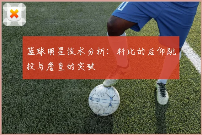 篮球明星技术分析：科比的后仰跳投与詹皇的突破