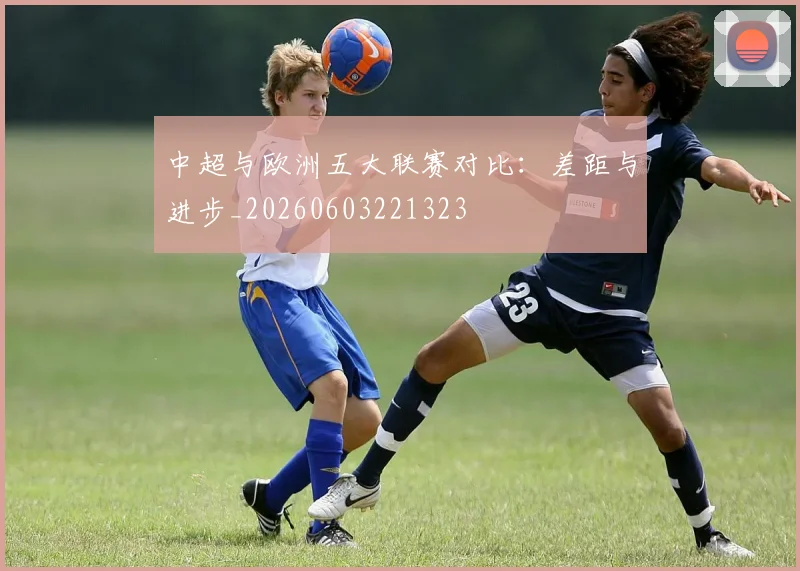 中超与欧洲五大联赛对比：差距与进步_20260603221323