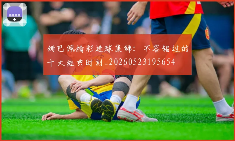 姆巴佩精彩进球集锦：不容错过的十大经典时刻_20260523195654