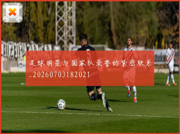 足球明星与国家队荣誉的紧密联系_20260703182021