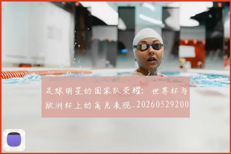 足球明星的国家队荣耀：世界杯与欧洲杯上的高光表现_20260529200828