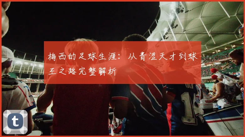 梅西的足球生涯：从青涩天才到球王之路完整解析