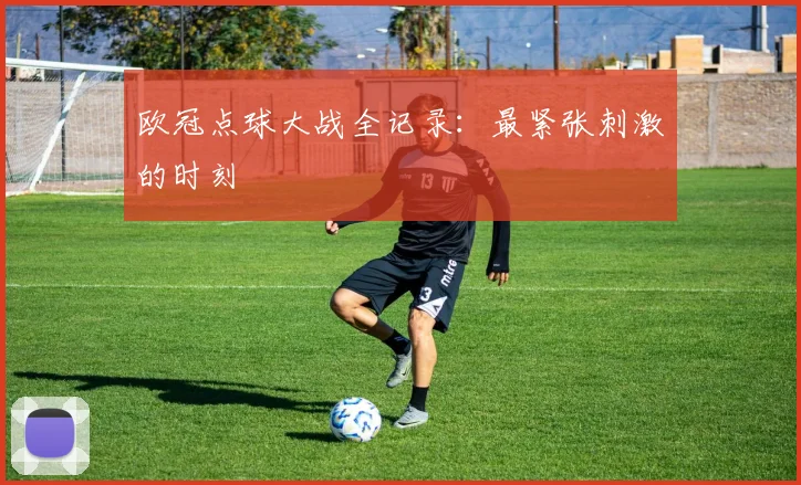 欧冠点球大战全记录：最紧张刺激的时刻