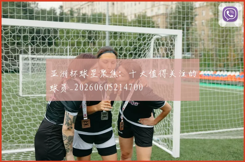 亚洲杯球星聚焦:十大值得关注的球员_20260605214700