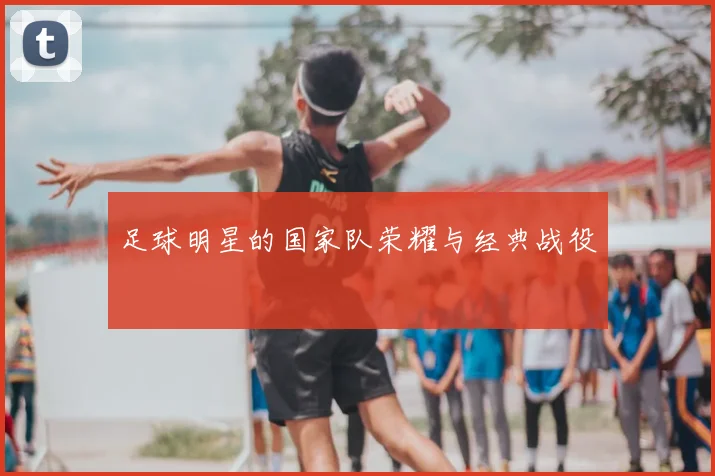 足球明星的国家队荣耀与经典战役