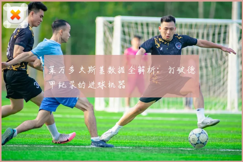 莱万多夫斯基数据全解析：打破德甲纪录的进球机器