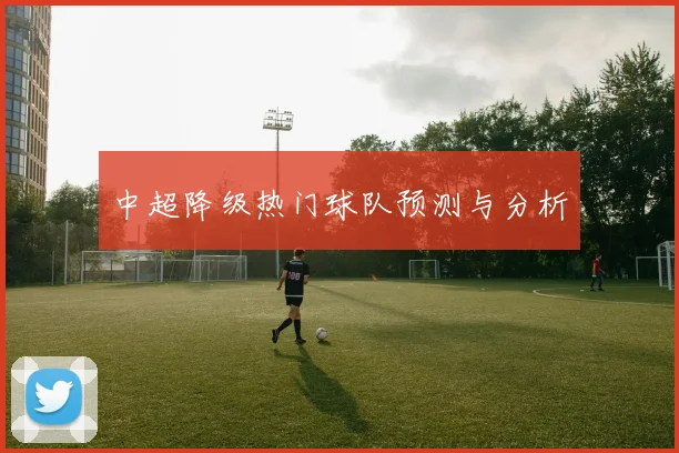 中超降级热门球队预测与分析