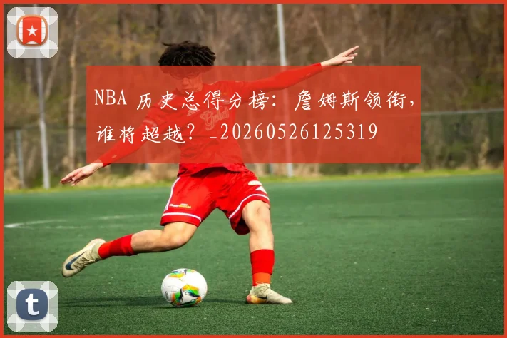 NBA 历史总得分榜:詹姆斯领衔,谁将超越?_20260526125319