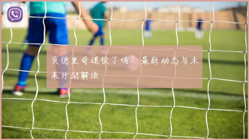 莫德里奇退役了吗？最新动态与未来计划解读