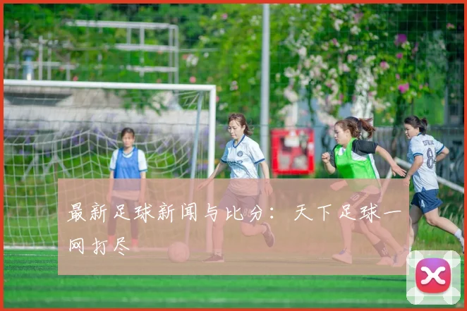 最新足球新闻与比分:天下足球一网打尽
