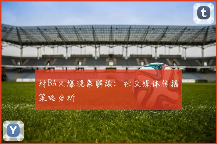 村BA火爆现象解读:社交媒体传播策略分析