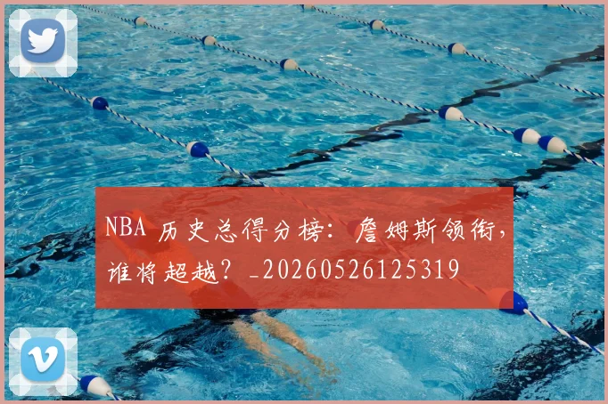 NBA 历史总得分榜：詹姆斯领衔，谁将超越？_20260526125319
