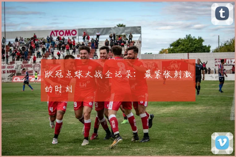 欧冠点球大战全记录:最紧张刺激的时刻