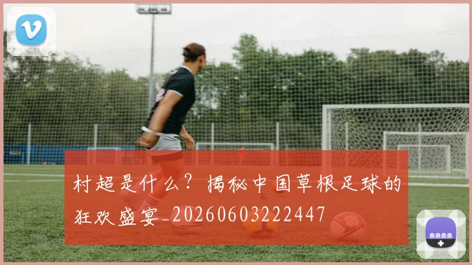 村超是什么？揭秘中国草根足球的狂欢盛宴_20260603222447