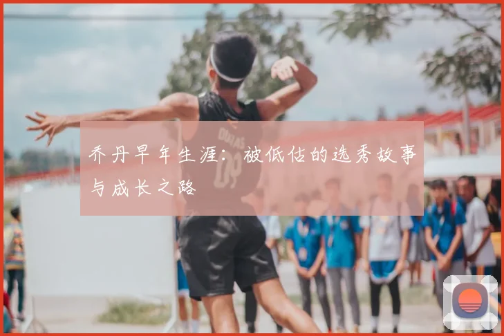 乔丹早年生涯:被低估的选秀故事与成长之路